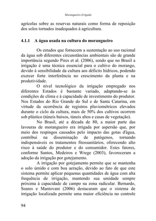 Morangueiro Irrigado


agrícolas sobre as reservas naturais como forma de reposição
dos solos tornados inadequados à agricultura.

4.1.1 A água usada na cultura do morangueiro

         Os estudos que fornecem a sustentação ao uso racional
da água sob diferentes circunstâncias ambientais são de grande
importância segundo Pires et al. (2006), sendo que no Brasil a
irrigação é uma técnica essencial para o cultivo do morango,
devido à sensibilidade da cultura aos déficits hídricos, podendo
exercer forte interferência no crescimento da planta e na
produtividade.
         O nível tecnológico da irrigação empregado nos
diferentes Estados é bastante variado, adaptando-se às
condições de clima e à capacidade de investimento do produtor.
Nos Estados do Rio Grande do Sul e de Santa Catarina, em
virtude da ocorrência de registros pluviométricos elevados
durante o ciclo da cultura, mais de 50% dos cultivos ocorrem
sob plástico (túneis baixos, túneis altos e casas de vegetação).
         No Brasil, até a década de 80, a maior parte das
lavouras de morangueiro era irrigada por aspersão que, por
meio dos respingos causados pelo impacto das gotas d'água,
contribui na disseminação de patógenos, tornando
indispensáveis os tratamentos fitossanitários, oferecendo alto
risco à saúde do produtor e do consumidor. Estes fatores,
conforme Santos, Medeiros e Wrege (2003), favoreceram a
adoção da irrigação por gotejamento.
         A irrigação por gotejamento permite que se mantenha
o solo úmido e com boa aeração, devido ao fato de que este
sistema permite aplicar pequenas quantidades de água com alta
frequência de irrigação, mantendo sua umidade sempre
próxima à capacidade de campo na zona radicular. Bernardo,
Soares e Mantovani (2006) destacaram que o sistema de
irrigação localizada permite uma maior eficiência no controle

94
 