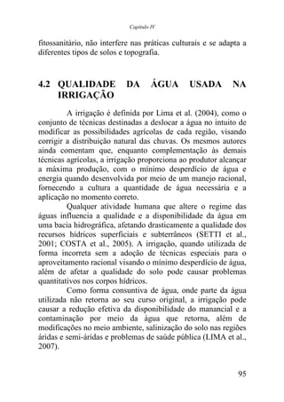 Capítulo IV


fitossanitário, não interfere nas práticas culturais e se adapta a
diferentes tipos de solos e topografia.


4.2 QUALIDADE              DA        ÁGUA      USADA         NA
    IRRIGAÇÃO
         A irrigação é definida por Lima et al. (2004), como o
conjunto de técnicas destinadas a deslocar a água no intuito de
modificar as possibilidades agrícolas de cada região, visando
corrigir a distribuição natural das chuvas. Os mesmos autores
ainda comentam que, enquanto complementação às demais
técnicas agrícolas, a irrigação proporciona ao produtor alcançar
a máxima produção, com o mínimo desperdício de água e
energia quando desenvolvida por meio de um manejo racional,
fornecendo a cultura a quantidade de água necessária e a
aplicação no momento correto.
         Qualquer atividade humana que altere o regime das
águas influencia a qualidade e a disponibilidade da água em
uma bacia hidrográfica, afetando drasticamente a qualidade dos
recursos hídricos superficiais e subterrâneos (SETTI et al.,
2001; COSTA et al., 2005). A irrigação, quando utilizada de
forma incorreta sem a adoção de técnicas especiais para o
aproveitamento racional visando o mínimo desperdício de água,
além de afetar a qualidade do solo pode causar problemas
quantitativos nos corpos hídricos.
         Como forma consuntiva de água, onde parte da água
utilizada não retorna ao seu curso original, a irrigação pode
causar a redução efetiva da disponibilidade do manancial e a
contaminação por meio da água que retorna, além de
modificações no meio ambiente, salinização do solo nas regiões
áridas e semi-áridas e problemas de saúde pública (LIMA et al.,
2007).


                                                               95
 