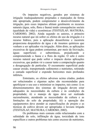 Morangueiro Irrigado


          Os impactos negativos, gerados por sistemas de
irrigação inadequadamente projetados e manejados de forma
não apropriada, podem comprometer o desenvolvimento da
irrigação, pois esses impactos afetam geralmente os recursos
naturais (água, solo, flora e fauna) tendo consequências sociais
(qualidade de vida) e econômicas (TESTEZLAF; MATSURA;
CARDOSO, 2002). Ainda segundo os autores, o primeiro
recurso natural que irá sofrer os efeitos do uso da irrigação é o
recurso hídrico, pois a aplicação desuniforme e incorreta
proporciona desperdício de água e de insumos químicos que
venham a ser aplicados via irrigação. Além disto, as aplicações
excessivas de água podem contaminar, por meio da lixiviação,
águas superficiais e subterrâneas, prejudicando e
comprometendo a fauna e a flora da região. O solo é outro
recurso natural que pode sofrer o impacto destas aplicações
excessivas, que podem vir a causar tanto a compactação quanto
a desagregação de partículas. O escoamento superficial pode
causar erosão, transportando sedimentos e nutrientes, retirando
a camada superficial e expondo horizontes mais profundos
inférteis.
          Entretanto, os efeitos adversos acima citados, podem
ser solucionados e algumas ações são recomendadas para
aperfeiçoar o seu uso e minimizar os impactos, tais como: i) os
dimensionamentos dos sistemas de irrigação devem estar
adequados às necessidades da cultura e às condições da
propriedade; ii) o manejo de água deve ser realizado
racionalmente, atendendo as necessidades da cultura e as
limitações do solo da propriedade; iii) a operação dos
equipamentos deve atender as especificações de projeto e as
técnicas de cultivo devem ser apropriadas à lavoura irrigada
(TESTEZLAF; MATSURA; CARDOSO, 2002).
          Os problemas mais comuns estão relacionados com a
salinidade do solo, infiltração de água, toxicidade de íons
específicos e outros problemas tais como excesso de nutrientes,

96
 