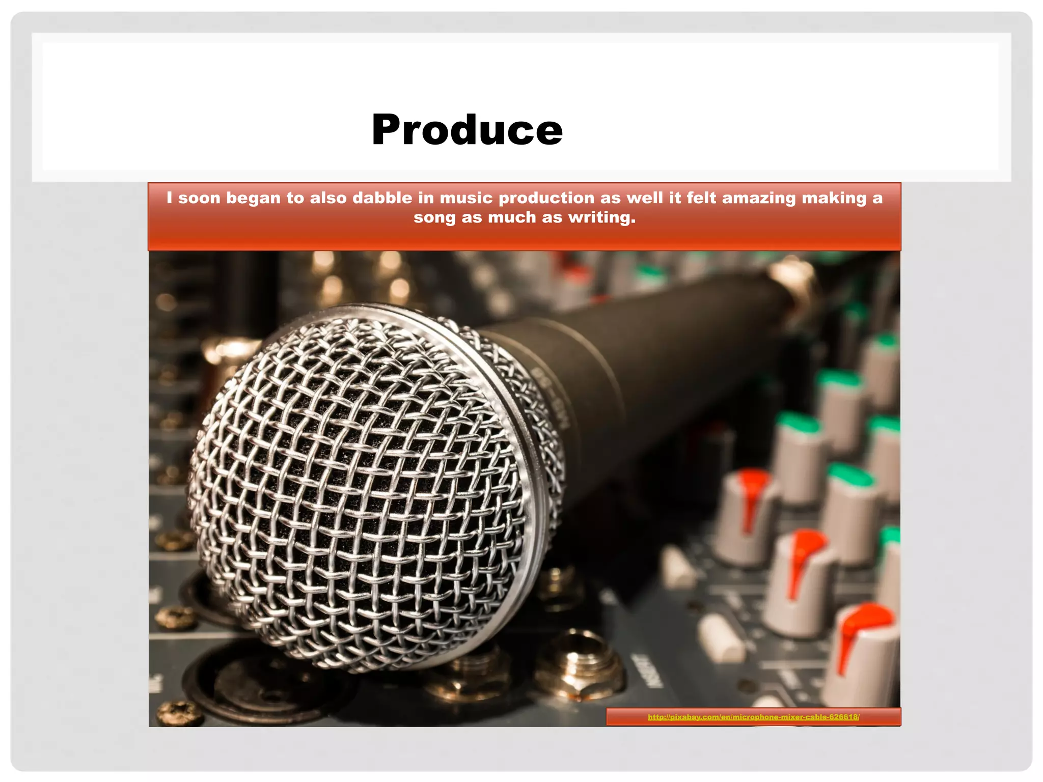 Produce
I soon began to also dabble in music production as well it felt amazing making a
song as much as writing.
http://pixabay.com/en/microphone-mixer-cable-626618/
 