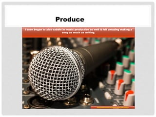 Produce
I soon began to also dabble in music production as well it felt amazing making a
song as much as writing.
http://pixabay.com/en/microphone-mixer-cable-626618/
 