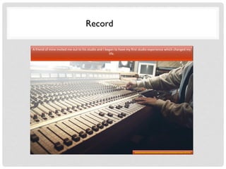 Record
A	
  friend	
  of	
  mine	
  invited	
  me	
  out	
  to	
  his	
  studio	
  and	
  I	
  began	
  to	
  have	
  my	
  ﬁrst	
  studio	
  experience	
  which	
  changed	
  my	
  
life.	
  
http://pixabay.com/en/sound-studio-recording-faders-mixer-407216/
 