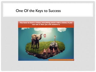 One Of the Keys to Success
You have to have a vision, everything starts with a vision, if you
can see it then you will achieve it.
http://pixabay.com/en/dream-surreal-composition-elephant-333815/
 