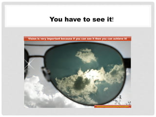 You have to see it!
Vision is very important because if you can see it then you can achieve it!
http://pixabay.com/en/vision-bezel-sky-light-sun-452227/
 