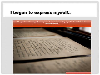 I began to express myself..
I began to write songs & poetry as a form of expressing myself when I felt sad or
misunderstood.
http://pixabay.com/en/old-letters-old-letter-handwriting-436503/
 