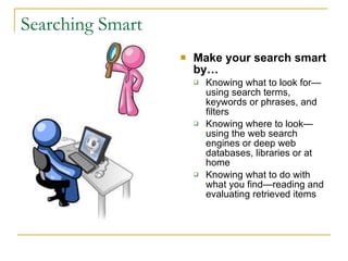 Searching Smart   Make your search smart by… Knowing what to look for—using search terms, keywords or phrases, and filters  Knowing where to look—using the web search engines or deep web databases, libraries or at home Knowing what to do with what you find—reading and evaluating retrieved items  
