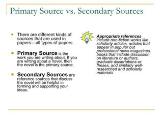 Primary Source vs. Secondary Sources   There are different kinds of sources that are used in papers—all types of papers.  Primary Source   is the work you are writing about. If you are writing about a novel, then the novel is the primary source.  Secondary Sources   are reference sources that discuss the novel will be helpful in forming and supporting your ideas.  Appropriate references  include non-fiction works like scholarly articles, articles that appear in popular but professional news magazines, books that include discussion on literature or authors, graduate dissertations or theses, and similarly well-researched and scholarly materials 