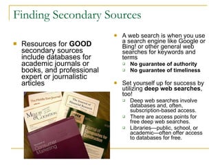 Finding Secondary Sources Resources for  GOOD  secondary sources include databases for academic journals or books, and professional expert or journalistic articles  A web search is when you use a search engine like Google or Bing! or other general web searches for keywords and terms No guarantee of authority No guarantee of timeliness Set yourself up for success by utilizing  deep web searches , too!   Deep web searches involve databases and, often, subscription-based access.  There are access points for free deep web searches.  Libraries—public, school, or academic—often offer access to databases for free.  