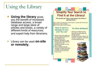 Using the Library   Using the library   gives you the benefit of increased database access, a broad range and large store of articles and books, a variety of different kinds of resources, and expert help from librarians.   Library can be used   on-site or remotely.   