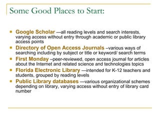 Some Good Places to Start: Google Scholar   —all reading levels and search interests, varying access without entry through academic or public library access points  Directory of Open Access Journals   –various ways of searching including by subject or title or keyword/ search terms First Monday   –peer-reviewed, open access journal for articles about the Internet and related science and technologies topics  Florida Electronic Library   —intended for K-12 teachers and students, grouped by reading levels Public Library databases   —various organizational schemes depending on library, varying access without entry of library card number 