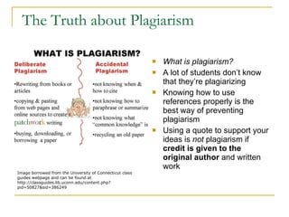 The Truth about Plagiarism  What is plagiarism? A lot of students don’t know that they’re plagiarizing Knowing how to use references properly is the best way of preventing plagiarism  Using a quote to support your ideas is  not  plagiarism if  credit is given to the original author  and written work  Image borrowed from the University of Connecticut class guides webpage and can be found at http://classguides.lib.uconn.edu/content.php?pid=50827&sid=386249 