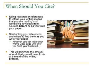 When Should You Cite? Using research or references to inform your writing means that you are reading and identifying key ideas from sources  before   or  as   you write your paper.  Start noting your references and where to find them  as   you write your paper— However, you can leave your Works Cited page until after you finish your final draft.   This will minimize the amount of work that you will have to do at the end of the writing process.  