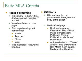 Basic MLA Criteria Paper Formatting Times New Roman, 12 pt., double-spaced, margins: 1” around You do  not  need a cover page. First page heading, left hand corner:  Name Teacher Class Date Title: Centered, follows the heading Citations Cite work quoted or paraphrased throughout the body of the paper. Works Cited page: Books—Lastname, Firstname.  Title of Book . Place of Publication: Publisher, Year of Publication. Medium of Publication.  Article—Author(s). "Title of Article."  Title of Periodical  Day Month Year: pages .  Medium of publication.  