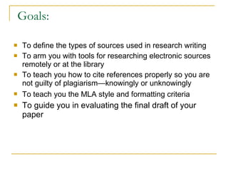Goals: To define the types of sources used in research writing  To arm you with tools for researching electronic sources remotely or at the library  To teach you how to cite references properly so you are not guilty of plagiarism—knowingly or unknowingly To teach you the MLA style and formatting criteria   To guide you in evaluating the final draft of your paper 