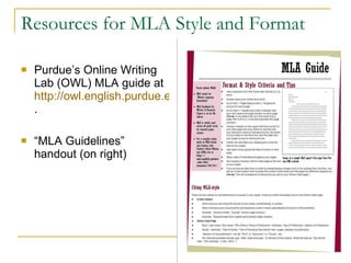 Resources for MLA Style and Format Purdue’s Online Writing Lab (OWL) MLA guide at  http://owl.english.purdue.edu/owl/resource/747/01/ .  “ MLA Guidelines” handout (on right)  