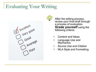 Evaluating Your Writing After the editing process, review your final draft through a process of evaluation.  Grade yourself  using the following criteria: Content and Ideas Language Use and Mechanics Source Use and Citation MLA Style and Formatting 