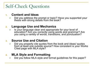 Self-Check Questions Content and Ideas Did you address the prompt or topic? Have you supported your thesis with strong details from the book?  Language Use and Mechanics Is your language clear and appropriate for your level of education? Are you correctly using words and grammar? Are you using a variety of words, transitions, and punctuation?  Source Use and Citation Did you properly cite quotes from the book and ideas/ quotes from at least one outside source? How consistent is your Works Cited page with MLA style? MLA Style and Formatting Did you follow MLA style and format guidelines for this paper?  