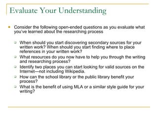 Evaluate Your Understanding Consider the following open-ended questions as you evaluate what you’ve learned about the researching process When should you start discovering secondary sources for your written work? When should you start finding where to place references in your written work? What resources do you now have to help you through the writing and researching process? Identify two places you can start looking for valid sources on the Internet—not including Wikipedia.  How can the school library or the public library benefit your process? What is the benefit of using MLA or a similar style guide for your writing? 
