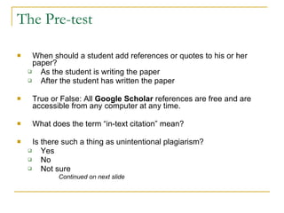 The Pre-test When should a student add references or quotes to his or her paper? As the student is writing the paper After the student has written the paper True or False: All  Google Scholar  references are free and are accessible from any computer at any time.  What does the term “in-text citation” mean? Is there such a thing as unintentional plagiarism? Yes No Not sure Continued on next slide 