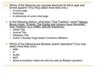 Which of the following are required elements for MLA style and format papers? (You may select more than one.) A cover page Footnotes A references or works cited page In the following citation, what does “Oral Tradition” name?  Mason, Bruce Lionel. “E-texts: The Orality and Literacy Issue Revisited.”  Oral Tradition  13.2 (1998): 306-29. Electronic. Article Title Journal Title Database Title Author’s Society/ Organization/ Institution Affiliation Which of the following are Boolean search operators? (You may select more than one.) AND IF ALSO NOT Some punctuation marks can also be used as Boolean operators 