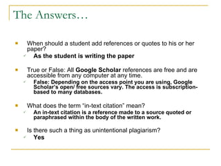 The Answers… When should a student add references or quotes to his or her paper? As the student is writing the paper True or False: All  Google Scholar  references are free and are accessible from any computer at any time.  False: Depending on the access point you are using, Google Scholar’s open/ free sources vary. The access is subscription-based to many databases.  What does the term “in-text citation” mean? An in-text citation is a reference made to a source quoted or paraphrased within the body of the written work.  Is there such a thing as unintentional plagiarism? Yes 