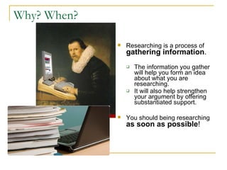 Why? When? Researching is a process of   gathering information .  The information you gather will help you form an idea about what you are researching.  It will also help strengthen your argument by offering substantiated support.  You should being researching   as soon as possible !  