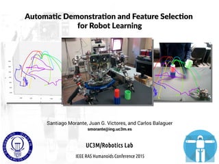 Automatic Demonstration and Feature Selection
for Robot Learning
Santiago Morante, Juan G. Victores, and Carlos Balaguer
smorante@ing.uc3m.es
IEEE RAS Humanoids Conference 2015
UC3M/Robotics Lab
 