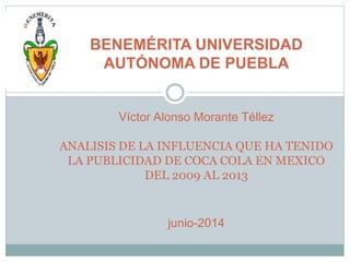 BENEMÉRITA UNIVERSIDAD
AUTÓNOMA DE PUEBLA
Víctor Alonso Morante Téllez
ANALISIS DE LA INFLUENCIA QUE HA TENIDO
LA PUBLICIDAD DE COCA COLA EN MEXICO
DEL 2009 AL 2013
junio-2014
 