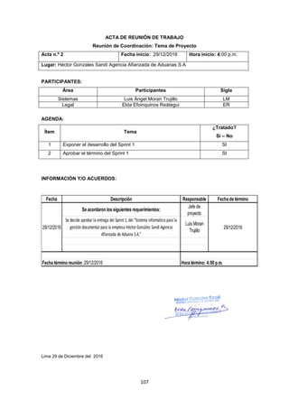 107
ACTA DE REUNIÓN DE TRABAJO
Reunión de Coordinación: Tema de Proyecto
Acta n.º 2 Fecha inicio: 29/12/2016 Hora inicio: 4:00 p.m.
Lugar: Héctor Gonzales Sandi Agencia Afianzada de Aduanas S.A
PARTICIPANTES:
Área Participantes Sigla
Sistemas Luis Ángel Moran Trujillo LM
Legal Elda Efoinquinos Reátegui ER
AGENDA:
Ítem Tema
¿Tratado?
Sí – No
1 Exponer el desarrollo del Sprint 1 SI
2 Aprobar el término del Sprint 1 SI
INFORMACIÓN Y/O ACUERDOS:
Lima 29 de Diciembre del 2016
Fecha Descripción Responsable Fecha de término
Se acordaron los siguientes requerimientos:
Jefe de
proyecto
Se decide aprobarla entrega del Sprint 1, del “Sistema informático para la
gestión documental para la empresa HéctorGonzáles Sandi Agencia
Afianzada de Aduana S.A.”
Luis Moran
Trujillo
29/12/2016
Fecha término reunión :29/12/2016 Hora término: 4:00 p.m.
29/12/2016
 