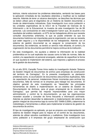 Universidad César Vallejo Escuela Profesional de Ingeniería de Sistemas
17
______________________________________________________________________________
Sistema informático para la Morán Trujillo, Luis Ángel
gestión documental para la
Empresa Héctor Gonzales Sandi
Agencia Afianzada de Aduanas s.a
teóricos, intenta solucionar los problemas detectados, sentando las bases para
la aplicación inmediata de los resultados obtenidos y modificar así la realidad
descrita. Además de tener un alcance descriptivo, se describen las técnicas que
se deben utilizar para el diagnóstico de un Sistema de Gestión documental, a
través de determinados indicadores. Esta investigación tuvo como población a
las unidades organizativas de la UCLV de la Facultad de Ciencias de la
Información y de la Educacional; la muestra de esta investigación fue de 88
personas. Las conclusiones en esta investigación fueron que, de acuerdo a los
resultados del análisis realizado, un 67% de los trabajadores afirma que necesita
consultar documentos anteriores, lo que se puede entender es que los
documentos históricos son importantes para la organización, por eso se necesita
que estén seguros y a la disponibilidad de los trabajadores. Además con el
sistema de gestión documental se va asegurar la conservación de los
documentos, las evidencias, se tendrá un servicio más eficiente, el control y la
organización de los documentos permitirá la mejora continua de la institución.
 De esta investigación, me ayudara a obtener la información de la realidad
problemática en la cual explicaba las causas como la falta de normas, falta de
control y la capacitación al personal encargado, además de especificar la forma
en que ayudara la implantación del sistema, que mejorara y agilizara el proceso
de la gestión de documentos.
En el año 2010, Campillo Torres Irima realizo la investigación titulada “Sistema
de Gestión Integral de documentos de archivo para empresas de construcción
del territorio de Camagüey”. En la presente investigación se plantearon
problemas como, la acumulación de documentos (documentos duplicados), falta
de capacitación de personal, instalaciones físicas incorrectas para archivar los
documentos, falta de normas en la empresa para trabajar los documentos. El
objetivo general de esta investigación es “desarrollar las principales
herramientas de diseño e implementación de un sistema de Gestión de
Documentación de Archivos, para el grupo empresarial de la construcción
Camagüey”, que permita las mejoras imprescindibles para una mayor
administración y control de la documentación, ya que las organizaciones
necesitan acceder y consultar de forma frecuente a información archivada.
Además se planteó desarrollar la elaboración e implementación del sistema de
gestión integral de documentos bajo la norma ISO 15489-2:2006 y determinar la
metodología y herramientas a utilizar para implementar el sistema de gestión de
documentos de archivo.
El tipo de investigación es aplicada, ya que se propone una implementación del
sistema de Gestión integral para la mejora en el control de los documentos,
además de utilizar estudios cuantitativos y cualitativos. Esta investigación tuvo
como población a 8 empresas del grupo empresarial de construcción que
 