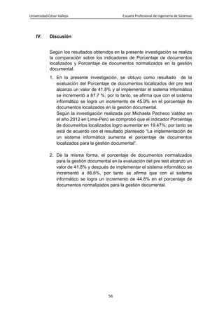 Universidad César Vallejo Escuela Profesional de Ingeniería de Sistemas
56
IV. Discusión
Según los resultados obtenidos en la presente investigación se realiza
la comparación sobre los indicadores de Porcentaje de documentos
localizados y Porcentaje de documentos normalizados en la gestión
documental.
1. En la presente investigación, se obtuvo como resultado de la
evaluación del Porcentaje de documentos localizados del pre test
alcanzo un valor de 41.8% y al implementar el sistema informático
se incrementó a 87.7 %, por lo tanto, se afirma que con el sistema
informático se logra un incremento de 45.9% en el porcentaje de
documentos localizados en la gestión documental.
Según la investigación realizada por Michaela Pacheco Valdez en
el año 2012 en Lima-Perú se comprobó que el indicador Porcentaje
de documentos localizados logro aumentar en 19.47%; por tanto se
está de acuerdo con el resultado planteado “La implementación de
un sistema informático aumenta el porcentaje de documentos
localizados para la gestión documental”.
2. De la misma forma, el porcentaje de documentos normalizados
para la gestión documental en la evaluación del pre test alcanzo un
valor de 41.8% y después de implementar el sistema informático se
incrementó a 86.6%, por tanto se afirma que con el sistema
informático se logra un incremento de 44.8% en el porcentaje de
documentos normalizados para la gestión documental.
 