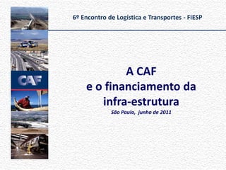6º Encontro de Logística e Transportes - FIESP




            A CAF
    e o financiamento da
       infra-estrutura
             São Paulo, junho de 2011
 