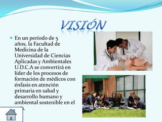 En un período de 5
años, la Facultad de
Medicina de la
Universidad de Ciencias
Aplicadas y Ambientales
U.D.C.A se convertirá en
líder de los procesos de
formación de médicos con
énfasis en atención
primaria en salud y
desarrollo humano y
ambiental sostenible en el
país.
 