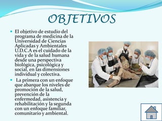 OBJETIVOS
 El objetivo de estudio del
programa de medicina de la
Universidad de Ciencias
Aplicadas y Ambientales
U.D.C.A es el cuidado de la
vida y de la salud humana
desde una perspectiva
biológica, psicológica y
social, en las dimensiones
individual y colectiva.
 La primera con un enfoque
que abarque los niveles de
promoción de la salud,
prevención de la
enfermedad, asistencia y
rehabilitación y la segunda
con un enfoque familiar,
comunitario y ambiental.
 
