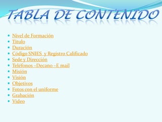  Nivel de Formación
 Título
 Duración
 Código SNIES y Registro Calificado
 Sede y Dirección
 Teléfonos –Decano –E mail
 Misión
 Visión
 Objetivos
 Fotos con el uniforme
 Grabación
 Video
 