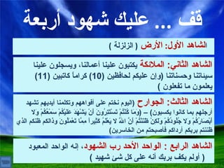 قف  ...  عليك شهود أربعة ا لشاهد الأول :  الأرض   (  الزلزلة  ) الشاهد الثاني :  الملائكة  يكتبون علينا أعمالنا، ويسجلون علينا سيئاتنا وحسناتنا   ( وإن عليكم لحافظين  (10)  كراماً كاتبين  (11)  يعلمون ما تفعلون   ) الشاهد الثالث :  الجوارح  ( اليوم نختم على أفواههم وتكلمنا أيديهم تشهد أرجلهم بما كانوا يكسبون ) – ( وَمَا كُنْتُمْ تَسْتَتِرُونَ أَنْ يَشْهَدَ عَلَيْكُمْ سَمْعُكُمْ وَلا أَبْصَارُكُمْ وَلا جُلُودُكُمْ وَلَكِنْ ظَنَنْتُمْ أَنَّ اللَّهَ لا يَعْلَمُ كَثِيراً مِمَّا تَعْمَلُونَ وذالكم ظنكم الذي ظننتم بربكم أرداكم فأصبحتم من الخاسرين ) الشاهد الرابع  :  الواحد الأحد رب الشهود ، إنه الواحد المعبود   (  أولم يكف بربك أنه على كل شئ شهيد  ) 