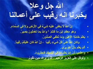 الله جل وعلا يخبرنا انه رقيب على أعمالنا  إِنَّ اللَّهَ لَا يَخْفَىٰ عَلَيْهِ شَيْءٌ فِي الْأَرْضِ وَلَا فِي السَّمَاءِ . وَهُوَ مَعَكُمْ أَيْنَ مَا كُنتُمْ ۚ وَاللَّهُ بِمَا تَعْمَلُونَ بَصِيرٌ . يَعْلَمُ خَائِنَةَ الْأَعْيُنِ وَمَا تُخْفِي الصُّدُورُ . وَكَانَ اللَّهُ عَلَىٰ كُلِّ شَيْءٍ رَّقِيبًا   -  إِنَّ اللَّهَ كَانَ عَلَيْكُمْ رَقِيباً . أَلَمْ يَعْلَم بِأَنَّ اللَّهَ يَرَىٰ . وَاعْلَمُوا أَنَّ اللَّهَ يَعْلَمُ مَا فِي أَنْفُسِكُمْ فَاحْذَرُوهُ . وَتَوَكَّلْ عَلَى الْعَزِيزِ الرَّحِيمِ ، الَّذِي يَرَاكَ حِينَ تَقُومُ . 