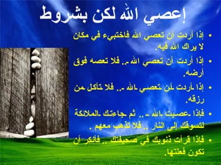   إعصي الله لكن بشروط إ ذا أردت أن تعصي الله فاختبيء في مكان لا يراك الله فيه . إ ذا أردت أن تعصي الله  ..  فلا تعصه فوق أرضه . إذا أردت أن تعصي الله  ..  فلا تأكل من رزقه . فإذا عصيت الله  ..  ثم جاءتك الملائكة لتسوقك إلى النار  ..  فلا تذهب معهم  . فإذا قرأت ذنوبك في صحيفتك  ..  فأنكر أن تكون فعلتها . 
