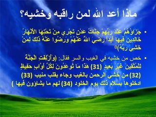 ماذا أعد الله لمن راقبه وخشيه؟ جَزَاؤُهُمْ عِنْدَ رَبِّهِمْ جَنَّاتُ عَدْنٍ تَجْرِي مِنْ تَحْتِهَا الْأَنْهَارُ خَالِدِينَ فِيهَا أَبَداً رَضِيَ اللَّهُ عَنْهُمْ وَرَضُوا عَنْهُ ذَلِكَ لِمَنْ خَشِيَ رَبَّهُ﴾ () خص من خشيه في الغيب والسر فقال :  ﴿وَأُزْلِفَتِ الْجَنَّةُ لِلْمُتَّقِينَ غَيْرَ بَعِيدٍ  (31)  هَذَا مَا تُوعَدُونَ لِكُلِّ أَوَّابٍ حَفِيظٍ  (32)  من خشي الرحمن بالغيب وجاء بقلب منيب  (33)  ادخلوها بسلام ذلك يوم الخلود  (34)  لهم ما يشاؤون فيها   ) 