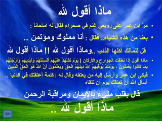 مرَّ ابن عمر على رويعي غنم في صحراء فقال له امتحاناً  : بعنا من هذه الشياه ..   فقال  :  أنا مملوك ومؤتمن  .. قل للمالك أكلها الذئب  .. وماذا أقول لله  !!   ماذا أقول لله ماذا أقول إذا نطقت الجوارح والأركان  {  يَوْمَ تَشْهَدُ عَلَيْهِمْ أَلْسِنَتُهُمْ وَأَيْدِيهِمْ وَأَرْجُلُهُم بِمَا كَانُوا يَعْمَلُونَ ، يَوْمَئِذٍ يُوَفِّيهِمُ اللَّهُ دِينَهُمُ الْحَقَّ وَيَعْلَمُونَ أَنَّ اللَّهَ هُوَ الْحَقُّ الْمُبِين فبكى ابن عمر وأرسل إليه من يعتقه وقال له  :  كلمة أعتقتك في الدنيا  ..   أسأل الله ان تعتقك يوم أن تلقاه ماذا أقول لله قال   بقلب مليء بالإيمان ومراقبة الرحمن ماذا أقول لله  .. 