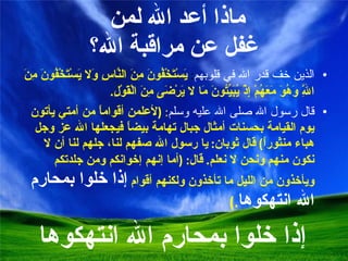 ماذا أعد الله لمن  غفل عن مراقبة الله؟ الذين خف قدر الله في قلوبهم :  يَسْتَخْفُونَ مِنَ النَّاسِ وَلا يَسْتَخْفُونَ مِنَ اللَّهِ وَهُوَ مَعَهُمْ إِذْ يُبَيِّتُونَ مَا لا يَرْضَى مِنَ الْقَوْلِ . قال رسول الله صلى الله عليه وسلم :  ( لأعلمن أقواماً من أمتي يأتون يوم القيامة بحسنات أمثال جبال تهامة بيضاً فيجعلها الله عز وجل هباء منثوراً )  قال ثوبان :  يا رسول الله صفهم لنا، جلهم لنا أن لا نكون منهم ونحن لا نعلم .  قال : ( أما إنهم إخوانكم ومن جلدتكم ويأخذون من الليل ما تأخذون ولكنهم أقوام  إذا خلوا بمحارم الله انتهكوها .) إذا خلوا بمحارم الله انتهكوها 