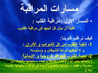 مسارات المراقبة المسار الأول  :  مراقبة القلب  :  علينا أن نبذل كلّ الجهد في مراقبة القلوب  كيف نراقب قلوبنا :  1-  تنقية القلوب  من كل الشوائب و الأدران  : و لا نجعلها مرتعاً للشيطان و وساوسه . 2-  تعبئة القلوب للحوافز الروحية و الإيمانيّة   (  بتعبئتها بحب الله وأوليائه وطاعته وعباده – بتعبئتها بالخوف من معصيته وعقابه – بتعبئتها بالطمع والرجاء فى ثوابه – بتعبئتها بالحياء منه  ) 