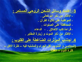 3-  إ عتماد وسائل الشّحن الرّوحي المستمر  : -  الإكثار من ذكر الله تعالى  .  -  المواظبة على تلاوة القرآن  .  -  المحافظة على الصلوات  .  -  قراءة كتب الأخلاق  .  -  الدعاء -  الإكثار من ذكر الموت و زيارة المقابر  . 4.  اجتناب المؤثرات الضّاغطة على القلوب  : ( المعاصي و الذنوب -  أكل الحرام والمشتبه فيه – كثرة الاكل – كثرة النوم – الغفلة  ... 