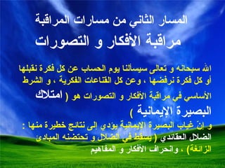 المسار الثاني من مسارات المراقبة  مراقبة الأفكار و التصورات الله سبحانه و تعالى سيسألنا يوم الحساب عن كل فكرة نقبلها أو كل فكرة نرفضها ، وعن كل القناعات الفكرية  ،  و الشرط الأساسي في مراقبة الأفكار و التصورات هو  (  امتلاك البصيرة الإيمانية  ) و إنّ غياب البصيرة الإيمانية يؤدي إلى نتائج خطيرة منها  :  الضلال العقائدي   (   يسقط في الضلال و تحتضنه المبادئ الزائغة )  ،  و انحراف الأفكار و المفاهيم 