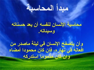 مبدأ  المحاسبة محاسبة الإنسان لنفسه   أن يعد   حسناته وسيئاته . و أن يتصفح الإنسان في ليلة ماصدر من افعاله في نهاره،   فإن كان محمودا أمضاه   وإن كان مذموما استدركه 