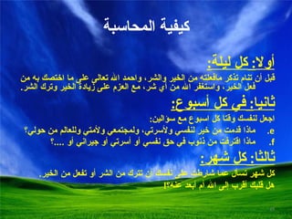 كيفية المحاسبة أولا :  كل ليلة : قبل أن تنام تذكر مافعلته من الخير والشر، واحمد الله تعالى على ما اختصك به من فعل الخير، واستغفر الله من أي شر، مع العزم على زيادة الخير وترك الشر . ثانيا :  في كل أسبوع : اجعل لنفسك وقتا كل اسبوع مع سؤالين : ماذا قدمت من خير لنفسي ولأسرتي، ولمجتمعي ولأمتي وللعالم من حولي؟ ماذا اقترفت من ذنوب في حق نفسي أو أسرتي أو جيراني أو  .... ؟ ثالثا :  كل شهر : كل شهر تسأل عما شارطت على نفسك أن تترك من الشر أو تفعل من الخير . هل قلبك أقرب إلى الله أم أبعد عنه؟ ! 