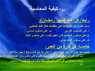 تابع  -  كيفية المحاسبة رابعا :  كل عام  ( شهر رمضان ): نسأل أنفسنا عن الانجازات التي حققناها خلال العام الماضي . أ -  على المستوى الفردي . ب -  على مستوى أسرتي . ج -  على مستوى المجتمع الذي أعيش فيه . د -  على مستوى الأمة . هـ -  على مستوى العالم حولي . خامسا :  كل فترة من العمر : خاصة بعد بلوغ الأربعين لقوله تعالى : ”  حَتَّى إِذَا بَلَغَ أَشُدَّهُ وَبَلَغَ أَرْبَعِينَ سَنَةً قَالَ رَبِّ أَوْزِعْنِي أَنْ أَشْكُرَ نِعْمَتَكَ الَتِي أَنْعَمْتَ عَلَيَّ وَعَلَى وَالِدَيَّ وَأَنْ أَعْمَلَ صَالِحاً تَرْضَاهُ وَأَصْلِحْ لِي فِي ذُرِّيَّتِي إِنِّي تُبْتُ إِلَيْكَ وَإِنِّي مِنَ المُسْلِمِينَ   “  ( الأحقاف  : 15). 