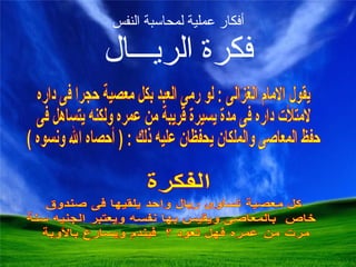 أفكار عملية لمحاسبة النفس فكرة الريـــال يقول الامام الغزالى : لو رمى العبد بكل معصية حجرا فى داره لامتلأت داره فى مدة يسيرة قريبة من عمره ولكنه يتساهل فى حفظ المعاصى والملكان يحفظان عليه ذلك : ( أحصاه الله ونسوه ) 