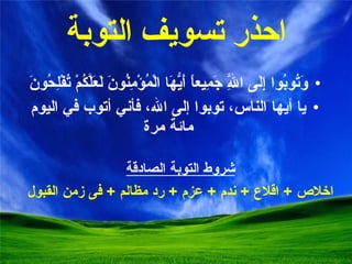 احذر ت سويف التوبة وَتُوبُوا إِلَى اللَّهِ جَمِيعاً أَيُّهَا الْمُؤْمِنُونَ لَعَلَّكُمْ تُفْلِحُونَ يا أيها الناس، توبوا إلى الله، فأني أتوب في اليوم مائة مرة شروط التوبة الصادقة اخلاص  +  اقلاع  +  ندم  +  عزم  +  رد مظالم  +  فى زمن القبول 