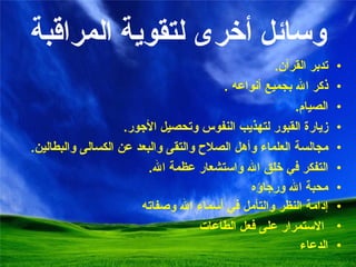 وسائل أخرى لتقوية المراقبة تدبر القرآن . ذكر الله بجميع أنواعه  . الصيام . زيارة القبور لتهذيب النفوس وتحصيل الأجور . مجالسة العلماء وأهل الصلاح والتقى والبعد عن الكسالى والبطالين . التفكر في خلق الله واستشعار عظمة الله . محبة الله ورجاؤه إدامة النظر والتأمل في أسماء الله وصفاته الاستمرار على فعل الطاعات الدعاء 